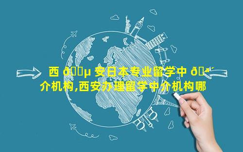 西 🐵 安日本专业留学中 🪴 介机构,西安办理留学中介机构哪个比较好